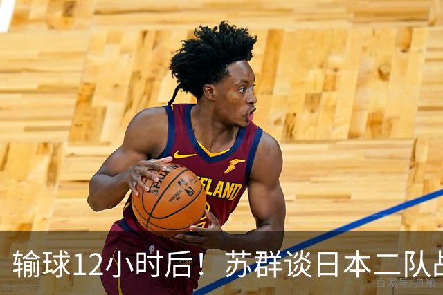 输球12小时后！苏群谈日本二队战略，中国男篮真正的差距藏不住了